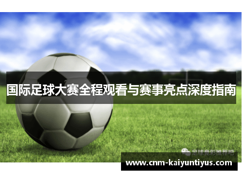 国际足球大赛全程观看与赛事亮点深度指南