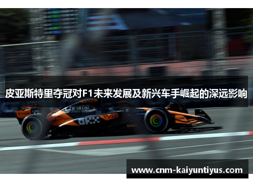 皮亚斯特里夺冠对F1未来发展及新兴车手崛起的深远影响