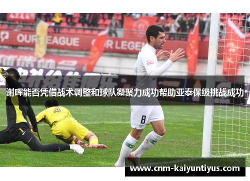 谢晖能否凭借战术调整和球队凝聚力成功帮助亚泰保级挑战成功