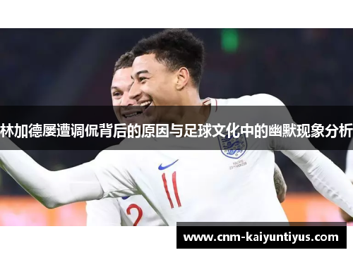 林加德屡遭调侃背后的原因与足球文化中的幽默现象分析 林加德屡遭调侃背后的原因与足球文化中的幽默现象分析