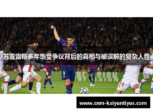 苏亚雷斯多年饱受争议背后的真相与被误解的复杂人性