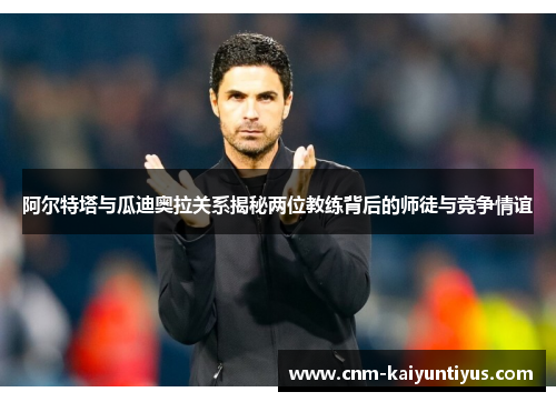 阿尔特塔与瓜迪奥拉关系揭秘两位教练背后的师徒与竞争情谊