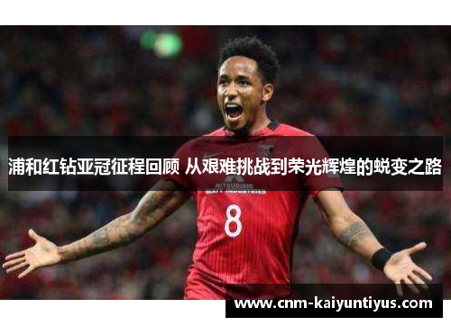 浦和红钻亚冠征程回顾 从艰难挑战到荣光辉煌的蜕变之路 浦和红钻亚冠征程回顾 从艰难挑战到荣光辉煌的蜕变之路