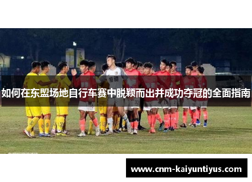 如何在东盟场地自行车赛中脱颖而出并成功夺冠的全面指南 如何在东盟场地自行车赛中脱颖而出并成功夺冠的全面指南