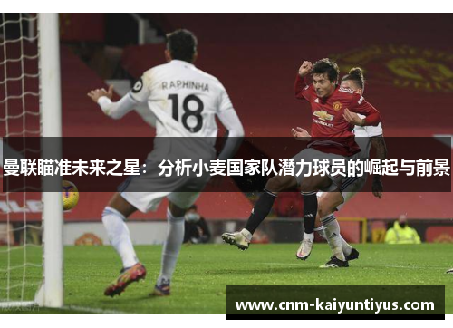 曼联瞄准未来之星:分析小麦国家队潜力球员的崛起与前景 曼联瞄准未来之星:分析小麦国家队潜力球员的崛起与前景