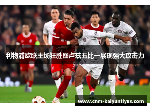 利物浦欧联主场狂胜图卢兹五比一展现强大攻击力 利物浦欧联主场狂胜图卢兹五比一展现强大攻击力