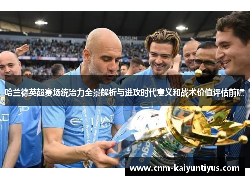 哈兰德英超赛场统治力全景解析与进攻时代意义和战术价值评估前瞻