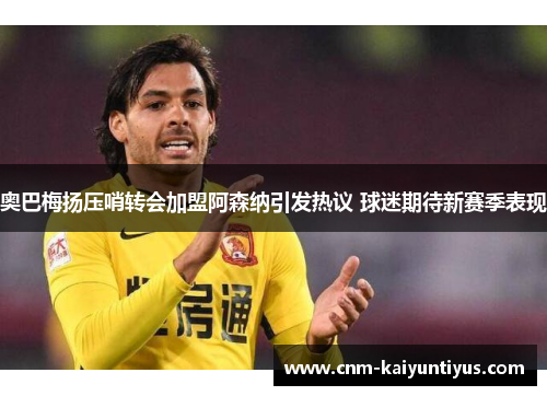 奥巴梅扬压哨转会加盟阿森纳引发热议 球迷期待新赛季表现 奥巴梅扬压哨转会加盟阿森纳引发热议 球迷期待新赛季表现