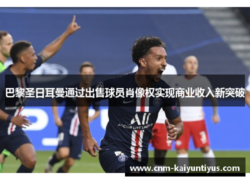 巴黎圣日耳曼通过出售球员肖像权实现商业收入新突破 巴黎圣日耳曼通过出售球员肖像权实现商业收入新突破