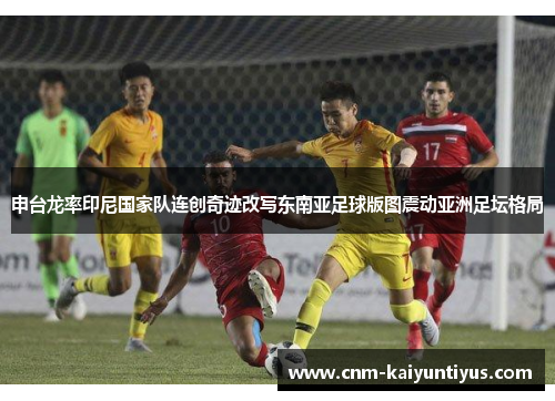 申台龙率印尼国家队连创奇迹改写东南亚足球版图震动亚洲足坛格局 申台龙率印尼国家队连创奇迹改写东南亚足球版图震动亚洲足坛格局