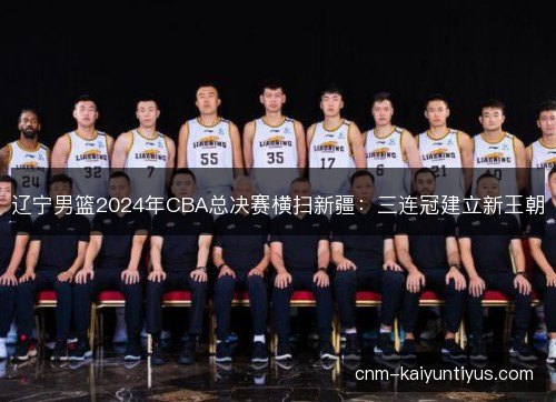 辽宁男篮2024年CBA总决赛横扫新疆:三连冠建立新王朝 辽宁男篮2024年CBA总决赛横扫新疆:三连冠建立新王朝